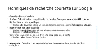 Techniques de recherche courante sur Google
• Associer des recherches
• Insérez OR entre deux requêtes de recherche. Exemple : marathon OR course.
• Rechercher un site spécifique
• Insérez site: devant un site ou un nom de domaine. Exemple : site:youtube.com ou site:.gov.
• Rechercher des sites associés
• Insérez related: devant une adresse Web que vous connaissez déjà.
Exemple : related:lemonde.fr.
• Consulter la version en cache d'un site proposée par Google
• Insérez cache: devant l'adresse du site.
• Important : Certains opérateurs de recherche ne renvoient pas de résultats
complets.
Source:
https://support.google.com/websearch/answer/2466433
 