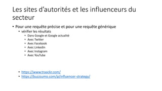 Les sites d’autorités et les influenceurs du
secteur
• Pour une requête précise et pour une requête générique
• vérifier les résultats
• Dans Google et Google actualité
• Avec Twitter
• Avec Facebook
• Avec LinkedIn
• Avec Instagram
• Avec YouTube
• https://www.traackr.com/
• https://buzzsumo.com/p/influencer-strategy/
 