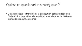 Qu’est-ce que la veille stratégique ?
• C’est la collecte, le traitement, la distribution et l’exploitation de
l’information pour aider à la planification et à la prise de décisions
stratégiques pour l’entreprise
 