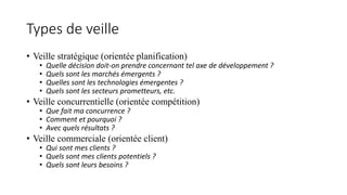 Types de veille
• Veille stratégique (orientée planification)
• Quelle décision doit-on prendre concernant tel axe de développement ?
• Quels sont les marchés émergents ?
• Quelles sont les technologies émergentes ?
• Quels sont les secteurs prometteurs, etc.
• Veille concurrentielle (orientée compétition)
• Que fait ma concurrence ?
• Comment et pourquoi ?
• Avec quels résultats ?
• Veille commerciale (orientée client)
• Qui sont mes clients ?
• Quels sont mes clients potentiels ?
• Quels sont leurs besoins ?
 
