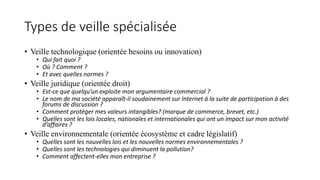 Types de veille spécialisée
• Veille technologique (orientée besoins ou innovation)
• Qui fait quoi ?
• Où ? Comment ?
• Et avec quelles normes ?
• Veille juridique (orientée droit)
• Est-ce que quelqu’un exploite mon argumentaire commercial ?
• Le nom de ma société apparaît-il soudainement sur Internet à la suite de participation à des
forums de discussion ?
• Comment protéger mes valeurs intangibles? (marque de commerce, brevet, etc.)
• Quelles sont les lois locales, nationales et internationales qui ont un impact sur mon activité
d’affaires ?
• Veille environnementale (orientée écosystème et cadre législatif)
• Quelles sont les nouvelles lois et les nouvelles normes environnementales ?
• Quelles sont les technologies qui diminuent la pollution?
• Comment affectent-elles mon entreprise ?
 