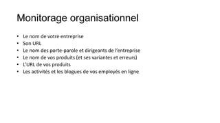 Monitorage organisationnel
• Le nom de votre entreprise
• Son URL
• Le nom des porte-parole et dirigeants de l’entreprise
• Le nom de vos produits (et ses variantes et erreurs)
• L’URL de vos produits
• Les activités et les blogues de vos employés en ligne
 