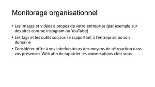 Monitorage organisationnel
• Les images et vidéos à propos de votre entreprise (par exemple sur
des sites comme Instagram ou YouTube)
• Les tags et les outils sociaux se rapportant à l’entreprise ou son
domaine
• Considérer offrir à vos interlocuteurs des moyens de rétroaction dans
vos présences Web afin de rapatrier les conversations chez vous
 