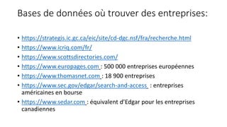 Bases de données où trouver des entreprises:
• https://strategis.ic.gc.ca/eic/site/cd-dgc.nsf/fra/recherche.html
• https://www.icriq.com/fr/
• https://www.scottsdirectories.com/
• https://www.europages.com : 500 000 entreprises européennes
• https://www.thomasnet.com : 18 900 entreprises
• https://www.sec.gov/edgar/search-and-access : entreprises
américaines en bourse
• https://www.sedar.com : équivalent d’Edgar pour les entreprises
canadiennes
 