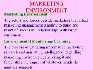 MARKETING
ENVIRONMENT
Marketing Environment
The actors and forces outside marketing that affect
marketing management’s ability to build and
maintain successful relationships with target
customers.
Environmental Monitoring/ Scanning
The process of gathering information marketing
research and marketing intelligence) regarding
marketing environment, analyzing it and
forecasting the impact of whatever trends the
analysis suggests.
 