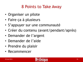 8 Points to Take Away
•   Organiser un pilote
•   Faire ça à plusieurs
•   S’appuyer sur une communauté
•   Créer du contenu (avant/pendant/après)
•   Demander de l’argent
•   Demander de l’aide
•   Prendre du plaisir
•   Recommencer
10 mai 2012                                  16
 