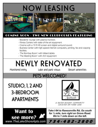 NOW LEASING


COMING SOON - TWO NEW CLUBHOUSES FEATURING
         - Residents’ lounge with plasma monitors
         - Fitness Centers with state-of-the-art equipment.
         - Cinema with a 10 ft HD screen and digital surround sound.
         - Business Center with high-speed internet computers, printing, fax and copying
           facilities.
         - ‘The Bombay Room’ with billiard tables
         - ‘The Meeting Room’ with A/V equipment



       NEWLY RENOVATED
  Monitored entry             Lake and park views               Resort amenities

                        PETS WELCOMED!
 STUDIO, 1, 2 AND
  3-BEDROOM
   APARTMENTS                                    A GATED RESORT COMMUNITY
                                                   LOCATED ON FORD LAKE



    Want to                              Take I-94 to Rawsonville Rd, Go south
                                          for ½ mile, turn right on Grove Road.

   see more?                                  We’re 1 mile down on the left.

                                          734-482-2800
www.TheLakeShoreApts.com
 