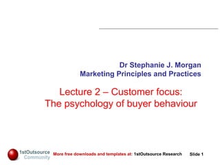 Slide: 1
Slide 1More free downloads and templates at: 1stOutsource Research
Dr Stephanie J. Morgan
Marketing Principles and Practices
Lecture 2 – Customer focus:
The psychology of buyer behaviour
 