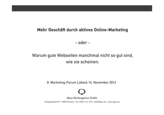 Mehr Geschäft durch aktives Online-Marketing

                                        - oder -

Warum gute Webseiten manchmal nicht so gut sind,
              wie sie scheinen.



        8. Marketing-Forum Lübeck 14. November 2012



                              Qbus Werbeagentur GmbH
     Heiligengeisthof 5 • 18055 Rostock • Tel. (0381) 4 61 39 0 • info@qbus.de • www.qbus.de
 