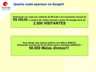 Quanto custa aparecer no Google? Estimando um custo por visitante de R$ 0,20 e um orçamento mensal de  R$ 500,00 , o número de visitas mensais a partir do Google seria de: 2.500 VISITANTES Para atingir este mesmo público com MALA DIRETA: Estimando um taxa de 5% de leitura (que é otimista) 2500/0,05 = 50.000 Malas diretas!!!  