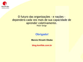 Obrigado! Marcio Hiroshi Okabe blog.konfide.com.br O futuro das organizações - e nações - dependerá cada vez mais de sua capacidade de aprender coletivamente. Peter Senge 