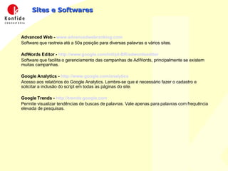 Sites e Softwares Advanced Web -  www.advancedwebranking.com Software que rastreia até a 50a posição para diversas palavras e vários sites. AdWords Editor -  http://www.google.com/intl/pt-BR/adwordseditor Software que facilita o gerenciamento das campanhas de AdWords, principalmente se existem muitas campanhas. Google Analytics -  http://www.google.com/analytics Acesso aos relatórios do Google Analytics. Lembre-se que é necessário fazer o cadastro e solicitar a inclusão do script em todas as páginas do site. Google Trends -  http://trends.google.com   Permite visualizar tendências de buscas de palavras. Vale apenas para palavras com frequência elevada de pesquisas. 