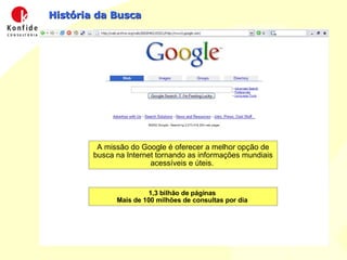 História da Busca A missão do Google é oferecer a melhor opção de busca na Internet tornando as informações mundiais acessíveis e úteis.  1,3 bilhão de páginas  Mais de 100 milhões de consultas por dia  