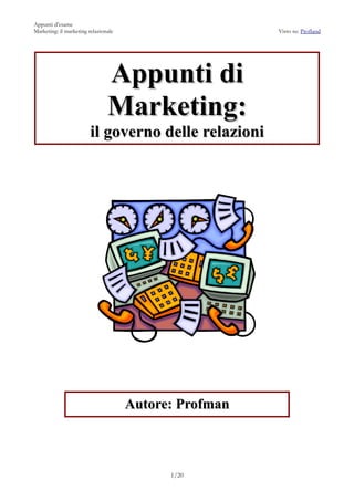 Appunti d’esame
Marketing: il marketing relazionale                     Visto su: Profland




                                Appunti di
                                Marketing:
                        il governo delle relazioni




                                      Autore: Profman



                                            1/20
 