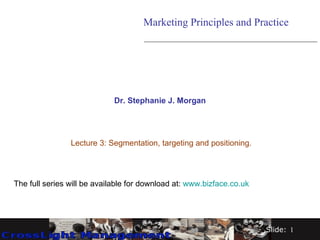 Dr. Stephanie J. Morgan Lecture 3: Segmentation, targeting and positioning. Marketing Principles and Practice The full series will be available for download at:  www.bizface.co.uk   