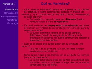 Qué es Marketing? • Cómo obtener información sobre la competencia, los clientes  en potencial y sobre suministros? (Estudio y análisis de  Mercado). Qué condiciones de Mercado (cliente, competencia)  se debe esperar?     Su producto o servicio debe ser  diferente  (mejor,  ventajoso) que el de la  competencia . • Con qué recursos de  propaganda/comunicación  se quiere  comunicar las ventajas de sus productos y/o servicios para  su  respectivo cliente?  Lo  que el cliente no conoce, él no puede comprar.  Solamente cuando la imagen de la oferta y de la  empresa son positivas, se puede construir una relación a  largo plazo con los clientes. • Cuál es el precio que quiere pedir por su producto  y/o  servicio?    El  precio de su producto y/o servicio debe encajar  exactamente con el cliente. • Cómo quiere llegar a los clientes con su producto y/o servicio  (venta y/o distribución)?    La venta del producto debe ser de fácil accesibilidad para  el cliente. Nadie lo comprará a largo plazo si es que es  complicado notar la oferta. Presentación Planeamiento Análisis-Mercado Objetivos  Estrategia 