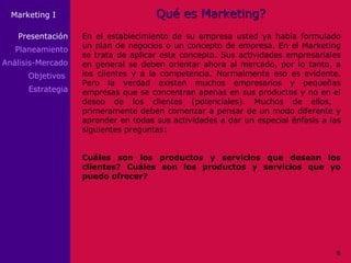 Qué es Marketing? En el establecimiento de su empresa usted ya había formulado un plan de negocios o un concepto de empresa. En el Marketing se trata de aplicar este concepto. Sus actividades empresariales en general se deben orientar ahora al mercado, por lo tanto, a los clientes y a la competencia. Normalmente eso es evidente. Pero la verdad existen muchos empresarios y pequeñas empresas que se concentran apenas en sus productos y no en el deseo de los clientes (potenciales). Muchos de ellos,  primeramente deben comenzar a pensar de un modo diferente y aprender en todas sus actividades a dar un especial énfasis a las siguientes preguntas: Cuáles son los productos y servicios que desean los clientes? Cuáles son los productos y servicios que yo puedo ofrecer? Presentación Planeamiento Análisis-Mercado Objetivos  Estrategia 