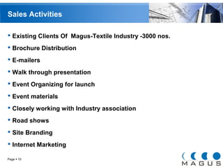 Sales Activities 
 Existing Clients Of Magus-Textile Industry -3000 nos. 
 Brochure Distribution 
 E-mailers 
 Walk through presentation 
 Event Organizing for launch 
 Event materials 
 Closely working with Industry association 
 Road shows 
 Site Branding 
 Internet Marketing 
Page  10 
 