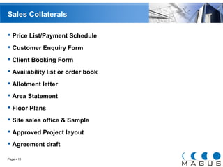 Sales Collaterals 
 Price List/Payment Schedule 
 Customer Enquiry Form 
 Client Booking Form 
 Availability list or order book 
 Allotment letter 
 Area Statement 
 Floor Plans 
 Site sales office & Sample 
 Approved Project layout 
 Agreement draft 
Page  11 
 