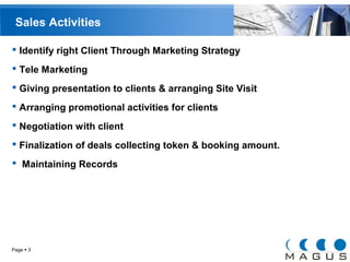 Sales Activities 
 Identify right Client Through Marketing Strategy 
 Tele Marketing 
 Giving presentation to clients & arranging Site Visit 
 Arranging promotional activities for clients 
 Negotiation with client 
 Finalization of deals collecting token & booking amount. 
 Maintaining Records 
Page  3 
 