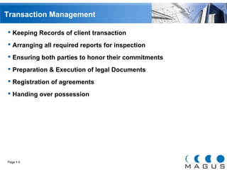 Transaction Management 
 Keeping Records of client transaction 
 Arranging all required reports for inspection 
 Ensuring both parties to honor their commitments 
 Preparation & Execution of legal Documents 
 Registration of agreements 
 Handing over possession 
Page  4 
 