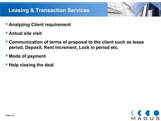 Leasing & Transaction Services 
 Analyzing Client requirement 
 Actual site visit 
 Communication of terms of proposal to the client such as lease 
period, Deposit, Rent increment, Lock in period etc. 
 Mode of payment 
 Help closing the deal 
Page  5 
 