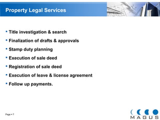 Property Legal Services 
 Title investigation & search 
 Finalization of drafts & approvals 
 Stamp duty planning 
 Execution of sale deed 
 Registration of sale deed 
 Execution of leave & license agreement 
 Follow up payments. 
Page  7 
 