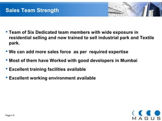 Sales Team Strength 
 Team of Six Dedicated team members with wide exposure in 
residential selling and now trained to sell industrial park and Textile 
park. 
 We can add more sales force as per required expertise 
 Most of them have Worked with good developers in Mumbai 
 Excellent training facilities available 
 Excellent working environment available 
Page  8 
 