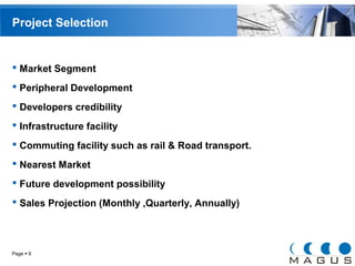 Project Selection 
 Market Segment 
 Peripheral Development 
 Developers credibility 
 Infrastructure facility 
 Commuting facility such as rail & Road transport. 
 Nearest Market 
 Future development possibility 
 Sales Projection (Monthly ,Quarterly, Annually) 
Page  9 
 
