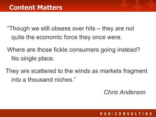 Content Matters “Though we still obsess over hits – they are not quite the economic force they once were.  Where are those fickle consumers going instead?  No single place. They are scattered to the winds as markets fragment into a thousand niches.”   Chris Anderson 
