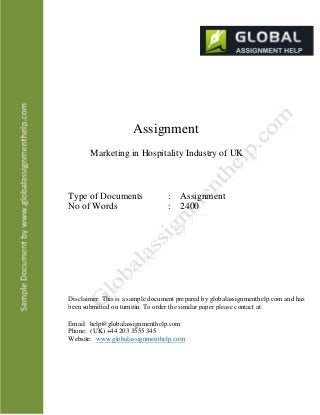Assignment
Marketing in Hospitality Industry of UK
Type of Documents
No of Words
: Assignment
: 2400
Disclaimer: This is a sample document prepared by globalassignmenthelp.com and has
been submitted on turnitin. To order the similar paper please contact at:
Email: help@globalassignmenthelp.com
Phone: (UK) +44 203 3555 345
Website: www.globalassignmenthelp.com
 