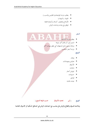 ‫ .‪Arab British Academy for Higher Education‬‬

‫ ‬

‫‪‬‬
‫‪‬‬
‫‪‬‬
‫‪‬‬

‫ﻳﺘﻄﻠﺐ دراﺳﺔ اﳌﻮاﺻﻔﺎت) اﳌﻘﺎﻳﻴﺲ واﻟﻨﺴﺐ (‬
‫اﳉﻮدة ) اﻟﻨﻮﻋﻴﺔ (‬
‫اﻷﻣﺒﻼج واﻟﺘﻐﻠﻴﻒ. أﺻﻨﺎف وأﺣﺠﺎم ﳐﺘﻠﻔﺔ‬
‫ﺗﺘﻮاﻓﻖ ﻣﻊ رﻏﺒﺎت وﺣﺎﺟﺎت اﻟﺰﺑﺎﺋﻦ.‬

‫اﻟﺴﻌـﺮ‬
‫‪‬‬
‫‪‬‬
‫‪‬‬
‫‪‬‬

‫ﻳﺘﻄﻠﺐ دراﺳﺔ اﻟﺘﻜﺎﻟﻴﻒ‬
‫اﻟﺴﻌﺮ ﳚﺐ أن ﻳﻼﺋﻢ أﻛﱪ ﺷﺮﳛﺔ‬
‫ﻣﺮاﻋﺎة ﻣﺴﺘﻮى دﺧﻞ اﳌﺴﺘﻬﻠﻚ ﻛﻲ ﳛﻘﻖ ﻣﺒﻴﻌﺎت أﻛﺜﺮ‬
‫دراﺳﺔ أﺳﻌﺎر اﳌﻨﺎﻓﺴﲔ.‬

‫اﻟﺘﺮوﻳﺞ‬
‫‪‬‬
‫‪‬‬
‫‪‬‬
‫‪‬‬
‫‪‬‬
‫‪‬‬
‫‪‬‬
‫‪‬‬

‫اﻟﺘﻮزﻳﻊ‬

‫إﻋﻼن‬
‫ﻣﻌﺎرض وﻣﻬﺮﺟﺎﻧﺎت‬
‫اﻷﺳﻮاق‬
‫دﻋﺎﻳﺎت‬
‫ﻋﺮوض أﺳﻌﺎر‬
‫ﺣﺴﻮﻣﺎت‬
‫ﻟﻮاﺻﻖ‬
‫ﻋﻴﻨﺎت ﳎﺎﻧﻴﺔ.‬

‫) أﻳﻦ‬

‫ﺗﺤﺪﻳﺪ اﻷﺳﻮاق‬

‫ﺣﺴﺐ ﻃﺒﻴﻌﺔ اﻟﻤﻨﺘﺞ (  ‬

‫وﻣﻼءﻣﺘﻪ ﻟﻠﺴﻮق واﻟﻘﻄﺎع واﻟﺰﺑﺎﺋﻦ ﻫﻞ ﻳﺘﻨﺎﺳﺐ ﻣﻊ اﺣﺘﻴﺎﺟﺎت اﻟﺰﺑﺎﺋﻦ ﻓﻲ اﻟﻤﻨﺎﻃﻖ اﻟﺴﻜﻨﻴﺔ أو اﻷﺳﻮاق اﻟﺨﺎﺻﺔ‬

‫4 ‬
‫‪  www.abahe.co.uk‬‬

‫ ‬

 