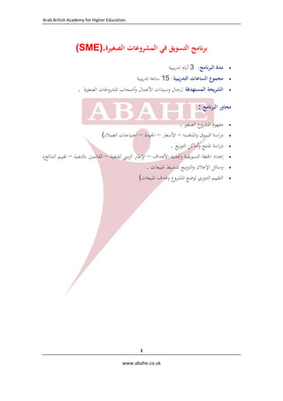 ‫ .‪Arab British Academy for Higher Education‬‬

‫ ‬

‫ﺑﺮﻧﺎﻣﺞ اﻟﺘﺴﻮﻳﻖ ﻓﻲ اﻟﻤﺸﺮوﻋﺎت اﻟﺼﻐﻴﺮة.)‪(SME‬‬
‫‪‬‬

‫ﻣﺪة اﻟﺒﺮﻧﺎﻣﺞ: 3 أﻳﺎم ﺗﺪرﻳﺒﻴﺔ‬

‫‪‬‬

‫ﻣﺠﻤﻮع اﻟﺴﺎﻋﺎت اﻟﺘﺪرﻳﺒﻴﺔ: 51 ﺳﺎﻋﺔ ﺗﺪرﻳﺒﻴﺔ‬

‫‪‬‬

‫اﻟﺸﺮﻳﺤﺔ اﻟﻤﺴﺘﻬﺪﻓﺔ :رﺟﺎل وﺳﻴﺪات اﻷﻋﻤﺎل وأﺻﺤﺎب اﳌﺸﺮوﻋﺎت اﻟﺼﻐﲑة .‬

‫ﻣﺤﺎور اﻟﺒﺮﻧﺎﻣﺞ :‬
‫‪‬‬
‫‪‬‬
‫‪‬‬
‫‪‬‬
‫‪‬‬
‫‪‬‬

‫ﻣﻔﻬﻮم اﳌﺸﺮوع اﻟﺼﻐﲑ .‬
‫دراﺳﺔ اﻟﺴﻮق )اﳌﻨﺎﻓﺴﺔ – اﻷﺳﻌﺎر – اﳉﻮدة – اﺣﺘﻴﺎﺟﺎت اﻟﻌﻤﻼء(‬
‫دراﺳﺔ اﳌﻨﺘﺞ وأﻣﺎﻛﻦ اﻟﺘﻮزﻳﻊ .‬
‫إﻋﺪاد اﳋﻄﺔ اﻟﺘﺴﻮﻳﻘﻴﺔ )ﲢﺪﻳﺪ اﻷﻫﺪاف – اﻹﻃﺎر اﻟﺰﻣﲏ ﻟﻠﺘﻨﻔﻴﺬ – اﻟﻘﺎﺋﻤﲔ ﺑﺎﻟﺘﻨﻔﻴﺬ – ﺗﻘﻴﻴﻢ اﻟﻨﺘﺎﺋﺞ(‬
‫وﺳﺎﺋﻞ اﻹﻋﻼن واﻟﱰوﻳﺞ ﻟﺘﻨﺸﻴﻂ اﳌﺒﻴﻌﺎت .‬
‫اﻟﺘﻘﻴﻴﻢ اﻟﺪوري ﻟﻮﺿﻊ اﳌﺸﺮوع )ﻫﺪف اﳌﺒﻴﻌﺎت(‬

‫1 ‬
‫‪  www.abahe.co.uk‬‬

‫ ‬

 
