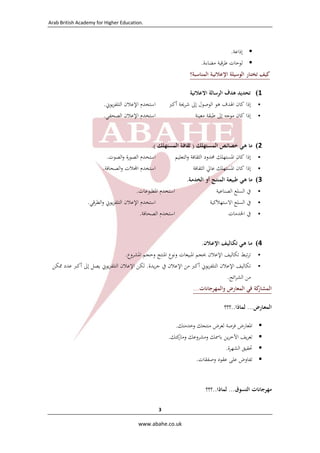 ‫ .‪Arab British Academy for Higher Education‬‬

‫ ‬

‫‪ ‬إذاﻋﺔ.‬
‫‪ ‬ﻟﻮﺣﺎت ﻃﺮﻗﻴﺔ ﻣﻀﺎءة.‬
‫ﻛﻴﻒ ﺗﺨﺘـﺎر اﻟﻮﺳﻴﻠﺔ اﻹﻋﻼﻧﻴـﺔ اﻟﻤﻨﺎﺳﺒﺔ؟‬
‫1( ﺗﺤﺪﻳﺪ ﻫﺪف اﻟﺮﺳﺎﻟﺔ اﻻﻋﻼﻧﻴﺔ‬
‫‪‬‬
‫‪‬‬

‫اﺳﺘﺨﺪم اﻹﻋﻼن اﻟﺘﻠﻔﺰﻳﻮﱐ.‬
‫اﺳﺘﺨﺪم اﻹﻋﻼن اﻟﺼﺤﻔﻲ.‬

‫إذا ﻛﺎن اﳍﺪف ﻫﻮ اﻟﻮﺻﻮل إﱃ ﺷﺮﳛﺔ أﻛﱪ‬
‫إذا ﻛﺎن ﻣﻮﺟﻪ إﱃ ﻃﺒﻘﺔ ﻣﻌﻴﻨﺔ‬

‫2( ﻣﺎ ﻫـﻲ ﺧﺼﺎﺋـﺺ اﻟﻤﺴـﺘﻬﻠﻚ ) ﺛﻘﺎﻓـﺔ اﻟﻤﺴﺘﻬﻠﻚ (.  ‬
‫‪‬‬
‫‪‬‬

‫إذا ﻛﺎن اﳌﺴﺘﻬﻠﻚ ﳏﺪود اﻟﺜﻘﺎﻓﺔ واﻟﺘﻌﻠﻴﻢ‬
‫إذا ﻛﺎن اﳌﺴﺘﻬﻠﻚ ﻋﺎﱄ اﻟﺜﻘﺎﻓﺔ‬

‫3( ﻣﺎ ﻫـﻲ ﻃﺒﻴﻌـﺔ اﻟﻤﻨﺘـﺞ أو اﻟﺨﺪﻣـﺔ.‬
‫‪‬‬
‫‪‬‬
‫‪‬‬

‫ﰲ اﻟﺴﻠﻊ اﻟﺼﻨﺎﻋﻴﺔ‬
‫ﰲ اﻟﺴﻠﻊ اﻻﺳﺘﻬﻼﻛﻴﺔ‬
‫ﰲ اﳋﺪﻣﺎت‬

‫اﺳﺘﺨﺪم اﻟﺼﻮرة واﻟﺼﻮت.‬
‫اﺳﺘﺨﺪم اﺠﻤﻟﻼت واﻟﺼﺤﺎﻓﺔ.‬

‫اﺳﺘﺨﺪم اﳌﻄﺒﻮﻋﺎت.‬
‫اﺳﺘﺨﺪم اﻹﻋﻼن اﻟﺘﻠﻔﺰﻳﻮﱐ واﻟﻄﺮﻗﻲ.‬
‫اﺳﺘﺨﺪم اﻟﺼﺤﺎﻓﺔ.  ‬

‫4( ﻣـﺎ ﻫـﻲ ﺗﻜـﺎﻟﻴـﻒ اﻹﻋـﻼن.‬
‫‪‬‬
‫‪‬‬

‫ﺗﺮﺗﺒﻂ ﺗﻜﺎﻟﻴﻒ اﻹﻋﻼن ﲝﺠﻢ اﳌﺒﻴﻌﺎت وﻧﻮع اﳌﻨﺘﺞ وﺣﺠﻢ اﳌﺸﺮوع.‬
‫ﺗﻜﺎﻟﻴﻒ اﻹﻋﻼن اﻟﺘﻠﻔﺰﻳﻮﱐ أﻛﱪ ﻣﻦ اﻹﻋﻼن ﰲ ﺟﺮﻳﺪة. ﻟﻜﻦ اﻹﻋﻼن اﻟﺘﻠﻔﺰﻳﻮﱐ ﻳﺼﻞ إﱃ أﻛﱪ ﻋﺪد ﳑﻜﻦ‬
‫ﻣﻦ اﻟﺸﺮاﺋﺢ.‬

‫اﻟﻤﺸﺎر‬
‫ﻛﺔ ﻓﻲ اﻟﻤﻌﺎرض واﻟﻤﻬﺮﺟﺎﻧﺎت...  ‬
‫اﻟﻤﻌـﺎرض... ﻟﻤﺎذا..؟؟؟  ‬
‫‪‬‬
‫‪‬‬
‫‪‬‬
‫‪‬‬

‫اﳌﻌﺎرض ﻓﺮﺻﺔ ﻟﻌﺮض ﻣﻨﺘﺠﻚ وﺧﺪﻣﺘﻚ.‬
‫ﺗﻌﺮﻳﻒ اﻵﺧﺮﻳﻦ ﺑﺎﲰﻚ وﻣﺸﺮوﻋﻚ ﻛﺘﻚ.‬
‫وﻣﺎر‬
‫ﲢﻘﻴﻖ اﻟﺸﻬﺮة.‬
‫ﺗﻔﺎوض ﻋﻠﻰ ﻋﻘﻮد وﺻﻔﻘﺎت.‬

‫ﻣﻬﺮﺟﺎﻧﺎت اﻟﺘﺴﻮق... ﻟﻤﺎذا..؟؟؟  ‬
‫3 ‬
‫‪  www.abahe.co.uk‬‬

 