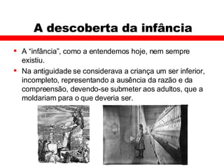 A descoberta da infância A “infância”, como a entendemos hoje, nem sempre existiu. Na antiguidade se considerava a criança um ser inferior, incompleto, representando a ausência da razão e da compreensão, devendo-se submeter aos adultos, que a moldariam para o que deveria ser.  