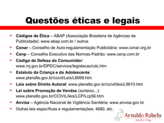 Questões éticas e legais Códigos de Ética  – ABAP (Associação Brasileira de Agências de Publicidade): www.abap.com.br / outros Conar  – Conselho de Auto-regulamentação Publicitária: www.conar.org.br  Cenp  – Conselho Executivo das Normas-Padrão: www.cenp.com.br Código de Defesa do Consumidor : www.mj.gov.br/DPDC/servicos/legislacao/cdc.htm  Estatuto da Criança e do Adolescente : www.planalto.gov.br/ccivil/Leis/L8069.htm  Leis sobre Direito Autoral : www.planalto.gov.br/ccivil/leis/L9610.htm Lei sobre Promoção de Vendas  (sorteios...): www.planalto.gov.br/CCIVIL/leis/LCP/Lcp56.htm Anvisa  – Agência Nacional de Vigilância Sanitária: www.anvisa.gov.br Outras leis específicas e regulamentações: 4680, etc. 