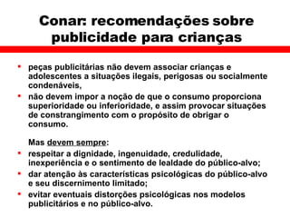Conar: recomendações sobre publicidade para crianças peças publicitárias não devem associar crianças e adolescentes a situações ilegais, perigosas ou socialmente condenáveis, não devem impor a noção de que o consumo proporciona superioridade ou inferioridade, e assim provocar situações de constrangimento com o propósito de obrigar o consumo. Mas  devem sempre : respeitar a dignidade, ingenuidade, credulidade, inexperiência e o sentimento de lealdade do público-alvo; dar atenção às características psicológicas do público-alvo e seu discernimento limitado; evitar eventuais distorções psicológicas nos modelos publicitários e no público-alvo. 