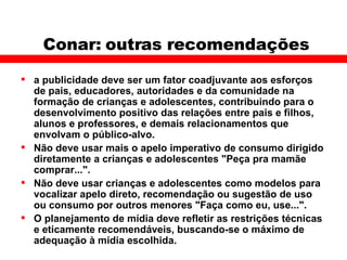 Conar: outras recomendações a publicidade deve ser um fator coadjuvante aos esforços de pais, educadores, autoridades e da comunidade na formação de crianças e adolescentes, contribuindo para o desenvolvimento positivo das relações entre pais e filhos, alunos e professores, e demais relacionamentos que envolvam o público-alvo. Não deve usar mais o apelo imperativo de consumo dirigido diretamente a crianças e adolescentes "Peça pra mamãe comprar...". Não deve usar crianças e adolescentes como modelos para vocalizar apelo direto, recomendação ou sugestão de uso ou consumo por outros menores "Faça como eu, use...". O planejamento de mídia deve refletir as restrições técnicas e eticamente recomendáveis, buscando-se o máximo de adequação à mídia escolhida. 