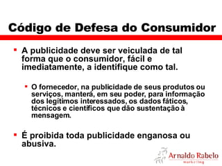 Código de Defesa do Consumidor A publicidade deve ser veiculada de tal forma que o consumidor, fácil e imediatamente, a identifique como tal. O fornecedor, na publicidade de seus produtos ou serviços, manterá, em seu poder, para informação dos legítimos interessados, os dados fáticos, técnicos e científicos que dão sustentação à mensagem. É proibida toda publicidade enganosa ou abusiva. 