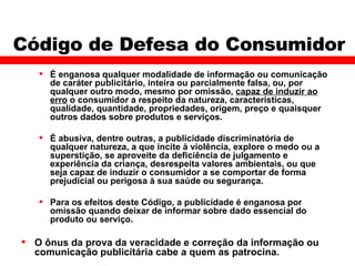 Código de Defesa do Consumidor É enganosa qualquer modalidade de informação ou comunicação de caráter publicitário, inteira ou parcialmente falsa, ou, por qualquer outro modo, mesmo por omissão,  capaz de induzir ao erro  o consumidor a respeito da natureza, características, qualidade, quantidade, propriedades, origem, preço e quaisquer outros dados sobre produtos e serviços. É abusiva, dentre outras, a publicidade discriminatória de qualquer natureza, a que incite à violência, explore o medo ou a superstição, se aproveite da deficiência de julgamento e experiência da criança, desrespeita valores ambientais, ou que seja capaz de induzir o consumidor a se comportar de forma prejudicial ou perigosa à sua saúde ou segurança. Para os efeitos deste Código, a publicidade é enganosa por omissão quando deixar de informar sobre dado essencial do produto ou serviço. O ônus da prova da veracidade e correção da informação ou comunicação publicitária cabe a quem as patrocina. 