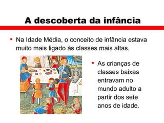 A descoberta da infância Na Idade Média, o conceito de infância estava muito mais ligado às classes mais altas.  As crianças de classes baixas entravam no mundo adulto a partir dos sete anos de idade.  