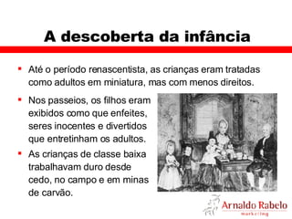 A descoberta da infância Até o período renascentista, as crianças eram tratadas como adultos em miniatura, mas com menos direitos.  Nos passeios, os filhos eram exibidos como que enfeites, seres inocentes e divertidos que entretinham os adultos.  As crianças de classe baixa trabalhavam duro desde cedo, no campo e em minas de carvão. 