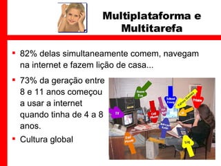 82% delas simultaneamente comem, navegam na internet e fazem lição de casa... Multiplataforma e Multitarefa 73% da geração entre 8 e 11 anos começou a usar a internet quando tinha de 4 a 8 anos.  Cultura global 