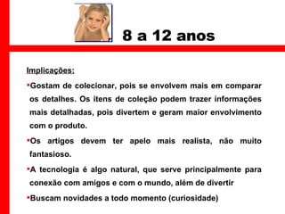 8 a 12 anos Implicações: Gostam de colecionar, pois se envolvem mais em comparar os detalhes. Os itens de coleção podem trazer informações mais detalhadas, pois divertem e geram maior envolvimento com o produto.  Os artigos devem ter apelo mais realista, não muito fantasioso.  A tecnologia é algo natural, que serve principalmente para conexão com amigos e com o mundo, além de divertir Buscam novidades a todo momento (curiosidade) 