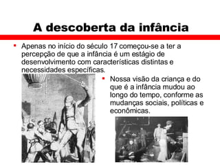 A descoberta da infância Apenas no início do século 17 começou-se a ter a percepção de que a infância é um estágio de desenvolvimento com características distintas e necessidades específicas. Nossa visão da criança e do que é a infância mudou ao longo do tempo, conforme as mudanças sociais, políticas e econômicas.  
