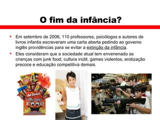 O fim da infância? Em setembro de 2006, 110 professores, psicólogos e autores de livros infantis escreveram uma carta aberta pedindo ao governo inglês providências para se evitar a  extinção da infância .  Eles consideram que a sociedade atual tem envenenado as crianças com junk food, cultura inútil, games violentos, erotização precoce e educação competitiva demais. 