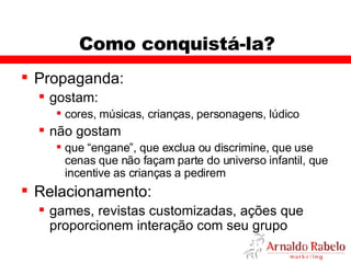 Como conquistá-la? Propaganda: gostam: cores, músicas, crianças, personagens, lúdico não gostam que “engane”, que exclua ou discrimine, que use cenas que não façam parte do universo infantil, que incentive as crianças a pedirem  Relacionamento: games, revistas customizadas, ações que proporcionem interação com seu grupo 