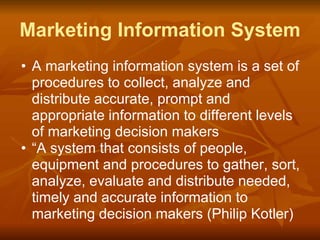 Marketing Information System
• A marketing information system is a set of
procedures to collect, analyze and
distribute accurate, prompt and
appropriate information to different levels
of marketing decision makers
• “A system that consists of people,
equipment and procedures to gather, sort,
analyze, evaluate and distribute needed,
timely and accurate information to
marketing decision makers (Philip Kotler)
 
