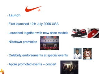 Launch First launched 12th July 2006 USA Launched together with new shoe models Niketown promotion  Celebrity endorsements at special events Apple promoted events – concert  