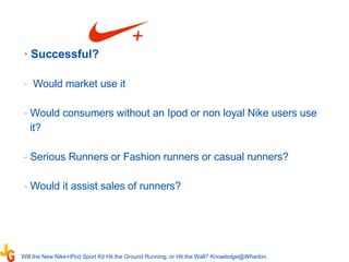 Successful?  Would market use it Would consumers without an Ipod or non loyal Nike users use it? Serious Runners or Fashion runners or casual runners?  Would it assist sales of runners? Will the New Nike+iPod Sport Kit Hit the Ground Running, or Hit the Wall?   [email_address] .   